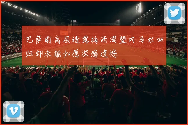 巴萨前高层透露梅西渴望内马尔回归却未能如愿深感遗憾