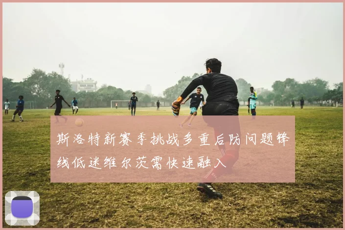 斯洛特新赛季挑战多重后防问题锋线低迷维尔茨需快速融入