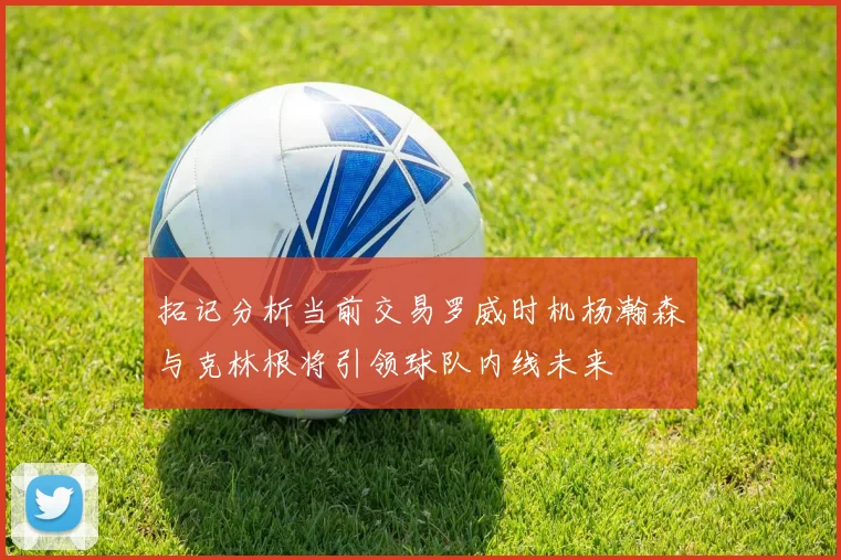 拓记分析当前交易罗威时机杨瀚森与克林根将引领球队内线未来