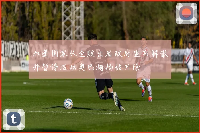 加蓬国家队全败出局政府宣布解散并暂停活动奥巴梅扬被开除
