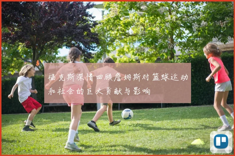 福克斯深情回顾詹姆斯对篮球运动和社会的巨大贡献与影响