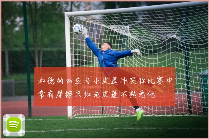 加德纳回应与小皮蓬冲突称比赛中常有摩擦只知老皮蓬不熟悉他