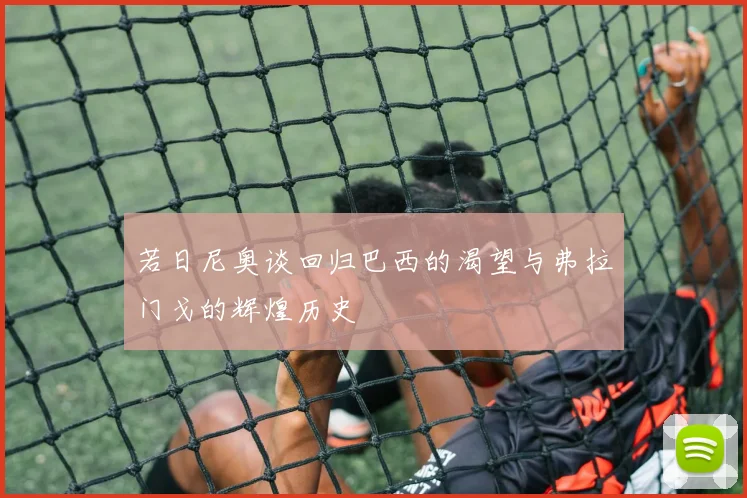 若日尼奥谈回归巴西的渴望与弗拉门戈的辉煌历史