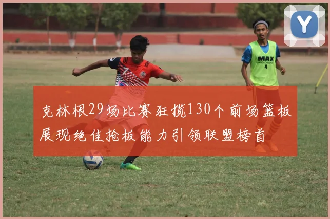 克林根29场比赛狂揽130个前场篮板展现绝佳抢板能力引领联盟榜首
