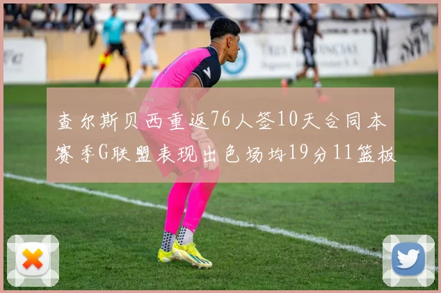 查尔斯贝西重返76人签10天合同本赛季G联盟表现出色场均19分11篮板