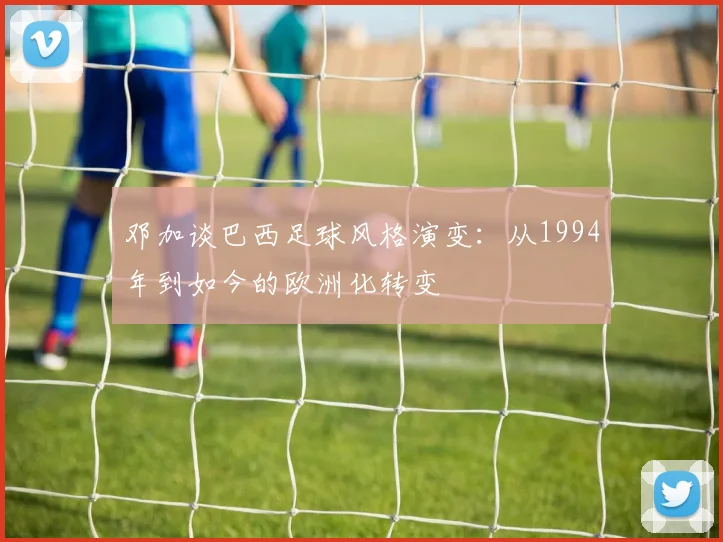 邓加谈巴西足球风格演变：从1994年到如今的欧洲化转变