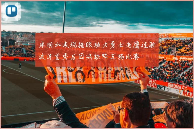 库明加表现抢眼助力勇士老鹰连胜波津首秀后因病缺阵五场比赛