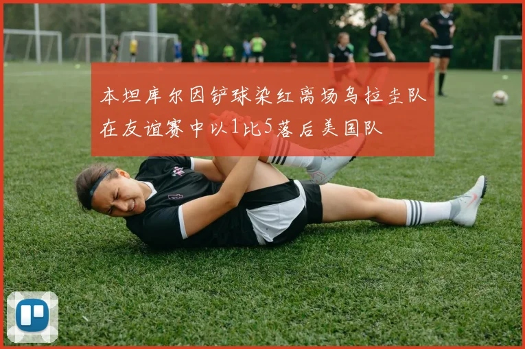 本坦库尔因铲球染红离场乌拉圭队在友谊赛中以1比5落后美国队