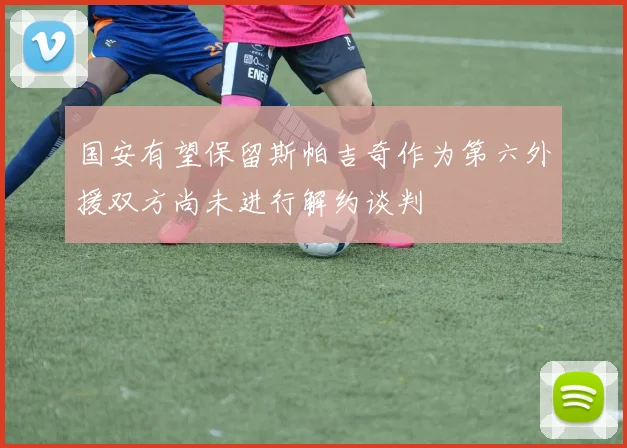 国安有望保留斯帕吉奇作为第六外援双方尚未进行解约谈判
