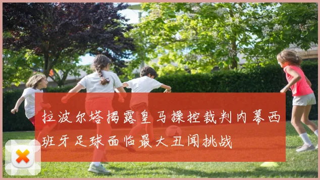 拉波尔塔揭露皇马操控裁判内幕西班牙足球面临最大丑闻挑战