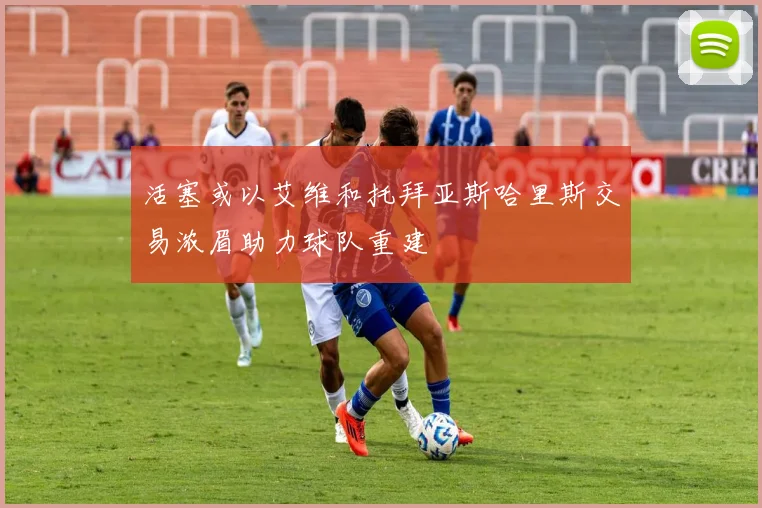 活塞或以艾维和托拜亚斯哈里斯交易浓眉助力球队重建