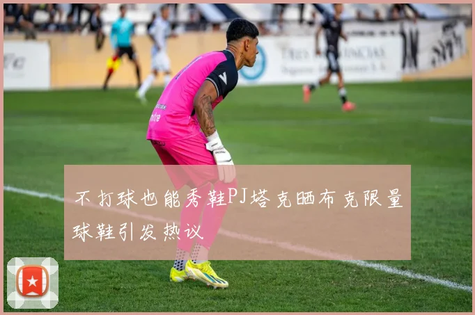 不打球也能秀鞋PJ塔克晒布克限量球鞋引发热议