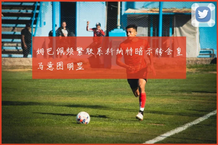 姆巴佩频繁联系科纳特暗示转会皇马意图明显